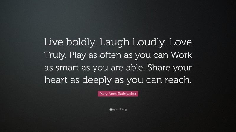 Mary Anne Radmacher Quote: “Live boldly. Laugh Loudly. Love Truly. Play as often as you can Work as smart as you are able. Share your heart as deeply as you can reach.”