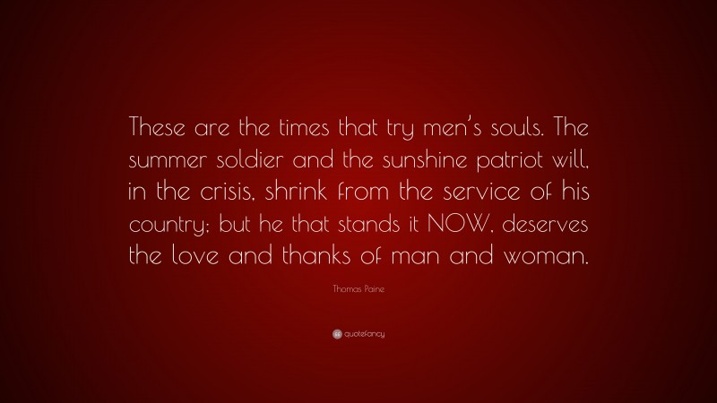 Thomas Paine Quote: “These are the times that try men’s souls. The summer soldier and the sunshine patriot will, in the crisis, shrink from the service of his country; but he that stands it NOW, deserves the love and thanks of man and woman.”