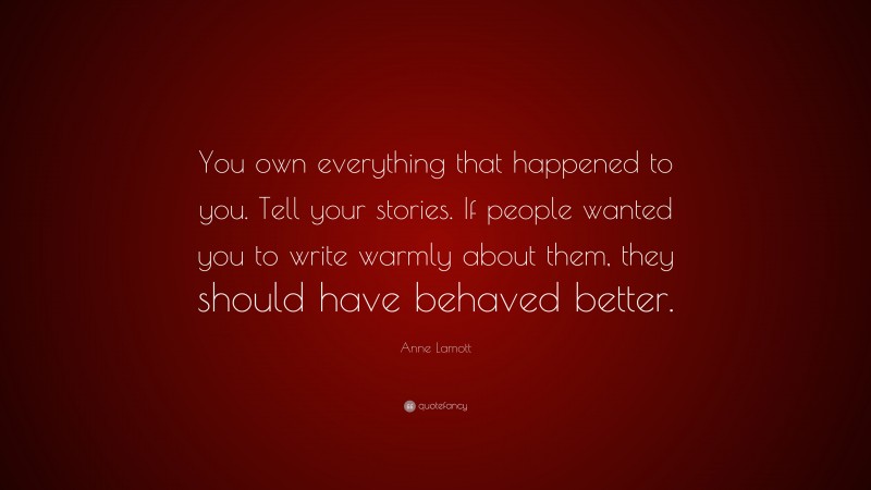 Anne Lamott Quote: “You own everything that happened to you. Tell your stories. If people wanted you to write warmly about them, they should have behaved better.”