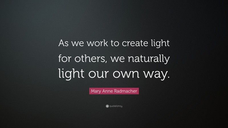 Mary Anne Radmacher Quote: “As we work to create light for others, we naturally light our own way.”