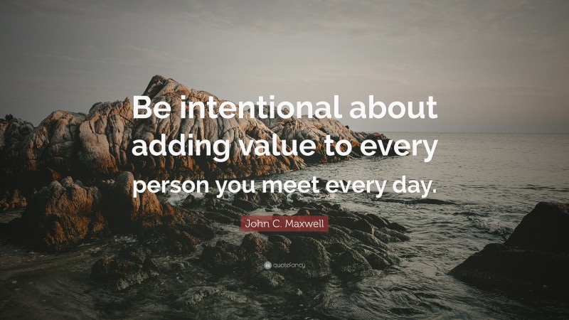 John C. Maxwell Quote: “Be intentional about adding value to every person you meet every day.”