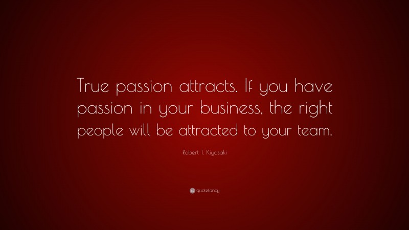 Robert T. Kiyosaki Quote: “True passion attracts. If you have passion in your business, the right people will be attracted to your team.”