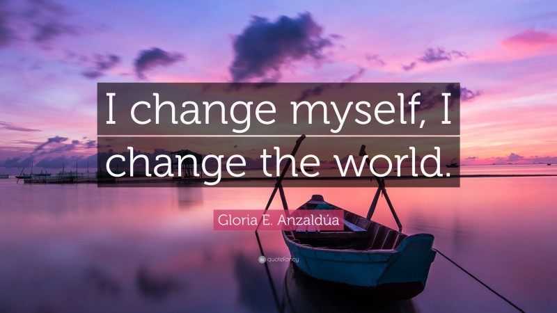 Gloria E. Anzaldúa Quote: “I change myself, I change the world.”