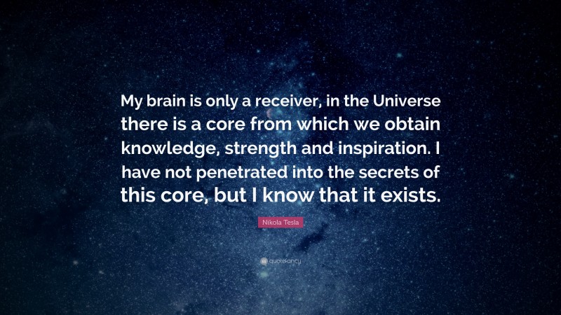 Nikola Tesla Quote: “My brain is only a receiver, in the Universe there is a core from which we obtain knowledge, strength and inspiration.  I have not penetrated into the secrets of this core, but I know that it exists.”