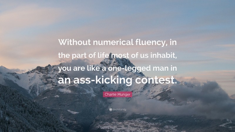 Charlie Munger Quote: “Without numerical fluency, in the part of life most of us inhabit, you are like a one-legged man in an ass-kicking contest.”