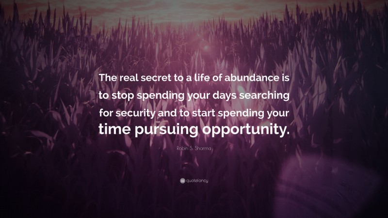 Robin S. Sharma Quote: “The real secret to a life of abundance is to stop spending your days searching for security and to start spending your time pursuing opportunity.”