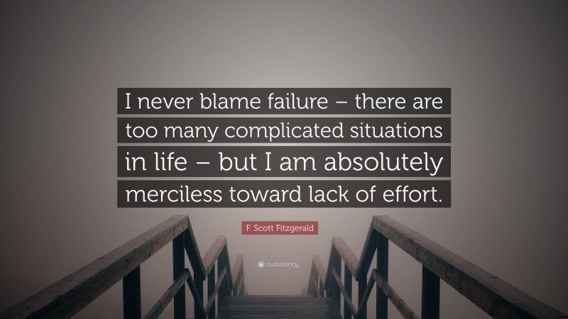 F. Scott Fitzgerald Quote: “I never blame failure – there are too many complicated situations in life – but I am absolutely merciless toward lack of effort.”