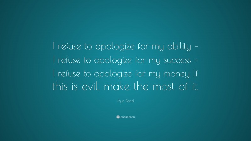 Ayn Rand Quote: “I refuse to apologize for my ability – I refuse to apologize for my success – I refuse to apologize for my money. If this is evil, make the most of it.”