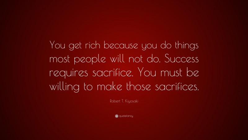 Robert T. Kiyosaki Quote: “You get rich because you do things most people will not do. Success requires sacrifice. You must be willing to make those sacrifices.”