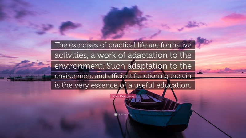 Maria Montessori Quote: “The exercises of practical life are formative activities, a work of adaptation to the environment. Such adaptation to the environment and efficient functioning therein is the very essence of a useful education.”