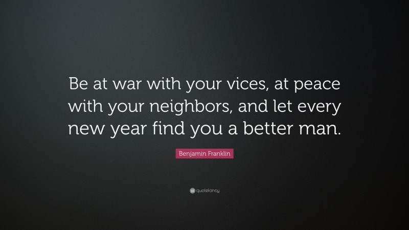 Benjamin Franklin Quote: “Be at war with your vices, at peace with your neighbors, and let every new year find you a better man.”
