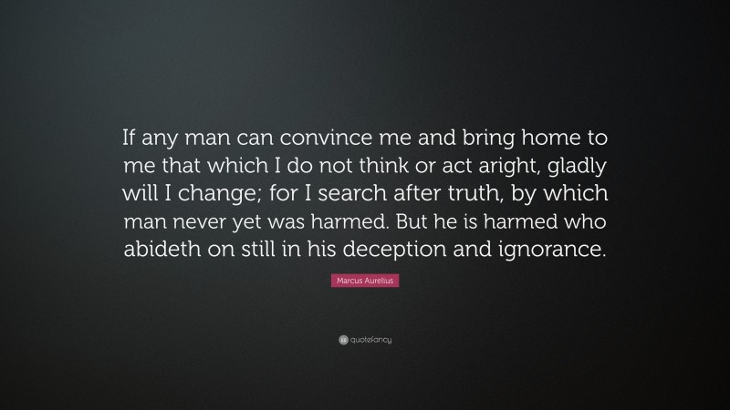 Marcus Aurelius Quote: “If any man can convince me and bring home to me that which I do not think or act aright, gladly will I change; for I search after truth, by which man never yet was harmed. But he is harmed who abideth on still in his deception and ignorance.”