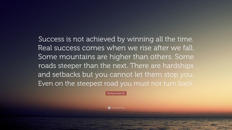 Muhammad Ali Quote: “Success is not achieved by winning all the time. Real success comes when we rise after we fall. Some mountains are higher than others. Some roads steeper than the next. There are hardships and setbacks but you cannot let them stop you. Even on the steepest road you must not turn back.”