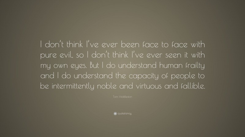 Tom Hiddleston Quote: “I don’t think I’ve ever been face to face with pure evil, so I don’t think I’ve ever seen it with my own eyes. But I do understand human frailty and I do understand the capacity of people to be intermittently noble and virtuous and fallible.”
