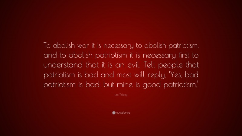 Leo Tolstoy Quote: “To abolish war it is necessary to abolish patriotism, and to abolish patriotism it is necessary first to understand that it is an evil. Tell people that patriotism is bad and most will reply, ‘Yes, bad patriotism is bad, but mine is good patriotism.’”