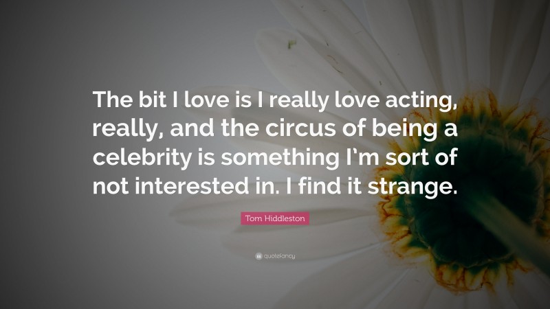 Tom Hiddleston Quote: “The bit I love is I really love acting, really, and the circus of being a celebrity is something I’m sort of not interested in. I find it strange.”