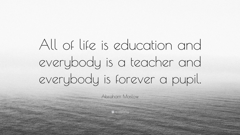 Abraham Maslow Quote: “All of life is education and everybody is a teacher and everybody is forever a pupil.”