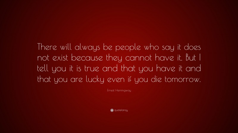 Ernest Hemingway Quote: “There will always be people who say it does not exist because they cannot have it. But I tell you it is true and that you have it and that you are lucky even if you die tomorrow.”