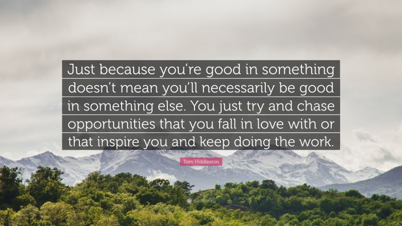 Tom Hiddleston Quote: “Just because you’re good in something doesn’t mean you’ll necessarily be good in something else. You just try and chase opportunities that you fall in love with or that inspire you and keep doing the work.”
