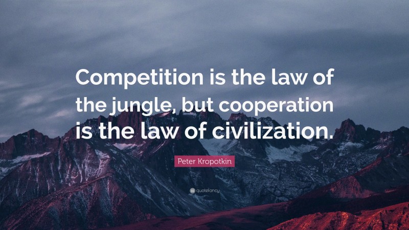 Peter Kropotkin Quote: “Competition is the law of the jungle, but cooperation is the law of civilization.”