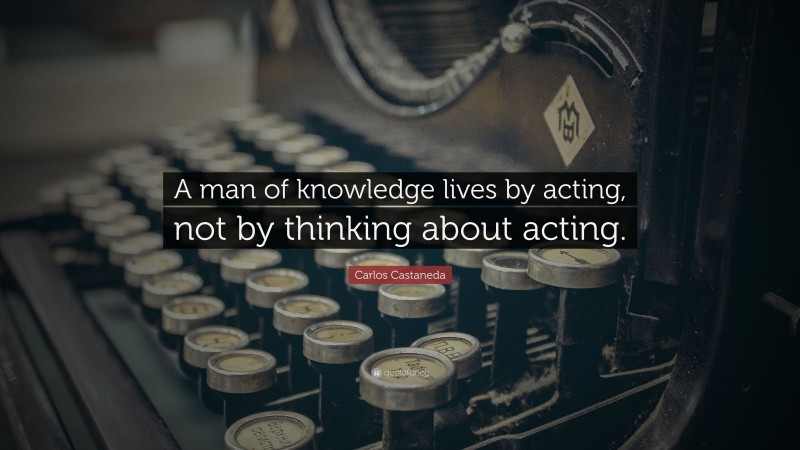 Carlos Castaneda Quote: “A man of knowledge lives by acting, not by thinking about acting.”