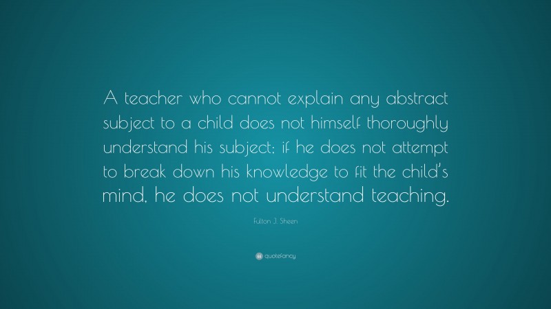 Fulton J. Sheen Quote: “A teacher who cannot explain any abstract subject to a child does not himself thoroughly understand his subject; if he does not attempt to break down his knowledge to fit the child’s mind, he does not understand teaching.”