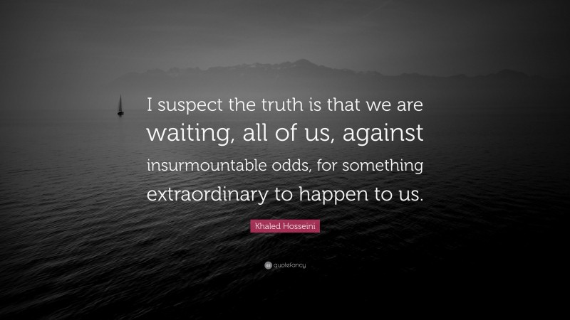 Khaled Hosseini Quote: “I suspect the truth is that we are waiting, all of us, against insurmountable odds, for something extraordinary to happen to us.”