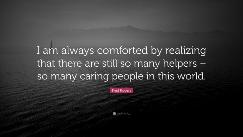 Fred Rogers Quote: “I am always comforted by realizing that there are still so many helpers – so many caring people in this world.”