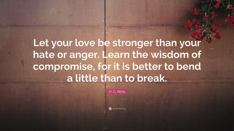 H. G. Wells Quote: “Let your love be stronger than your hate or anger. Learn the wisdom of compromise, for it is better to bend a little than to break.”