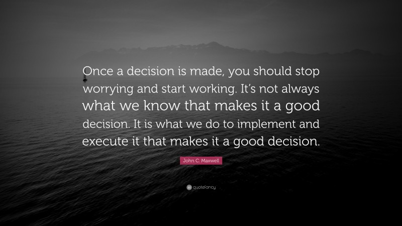 John C. Maxwell Quote: “Once a decision is made, you should stop worrying and start working. It’s not always what we know that makes it a good decision. It is what we do to implement and execute it that makes it a good decision.”
