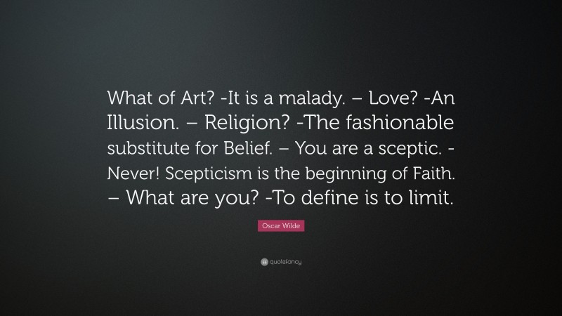 Oscar Wilde Quote: “What of Art? -It is a malady. – Love? -An Illusion. – Religion? -The fashionable substitute for Belief. – You are a sceptic. -Never! Scepticism is the beginning of Faith. – What are you? -To define is to limit.”
