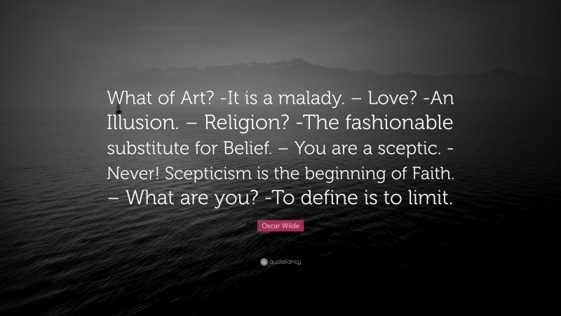 Oscar Wilde Quote: “What of Art? -It is a malady. – Love? -An Illusion. – Religion? -The fashionable substitute for Belief. – You are a sceptic. -Never! Scepticism is the beginning of Faith. – What are you? -To define is to limit.”