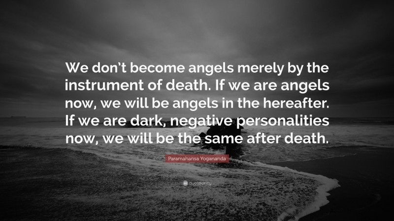 Paramahansa Yogananda Quote: “We don’t become angels merely by the instrument of death. If we are angels now, we will be angels in the hereafter. If we are dark, negative personalities now, we will be the same after death.”
