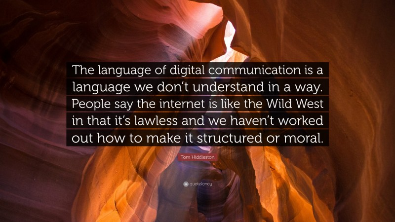 Tom Hiddleston Quote: “The language of digital communication is a language we don’t understand in a way. People say the internet is like the Wild West in that it’s lawless and we haven’t worked out how to make it structured or moral.”
