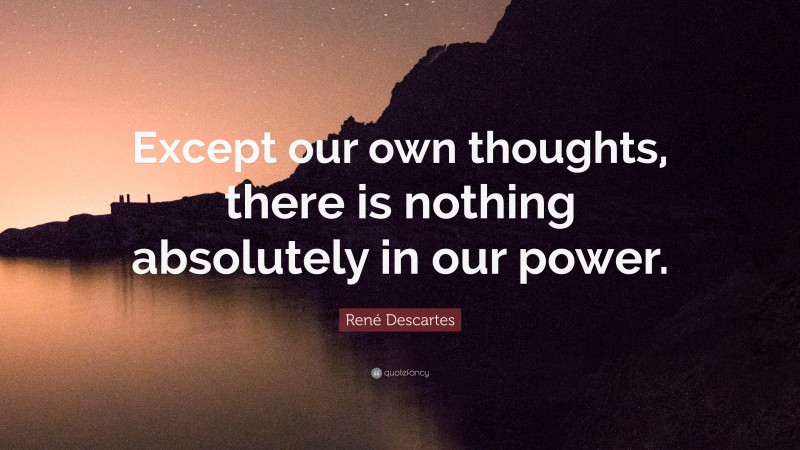René Descartes Quote: “Except our own thoughts, there is nothing absolutely in our power.”