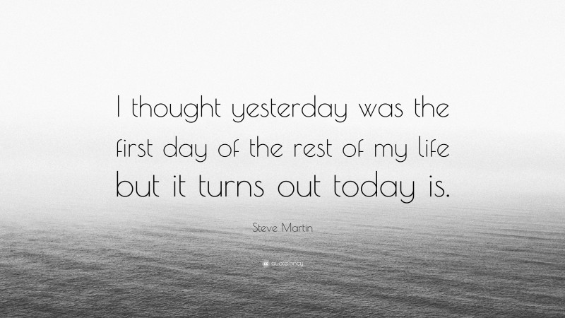 Steve Martin Quote: “I thought yesterday was the first day of the rest of my life but it turns out today is.”