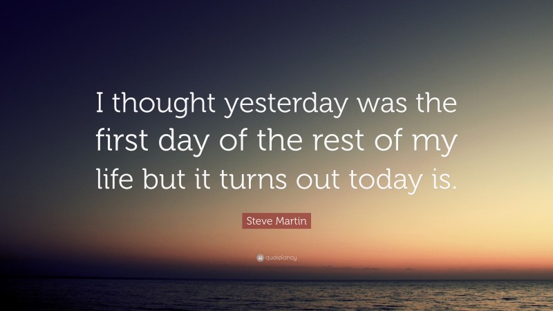 Steve Martin Quote: “I thought yesterday was the first day of the rest of my life but it turns out today is.”