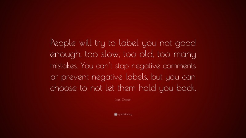 Joel Osteen Quote: “People will try to label you not good enough, too slow, too old, too many mistakes. You can’t stop negative comments or prevent negative labels, but you can choose to not let them hold you back.”