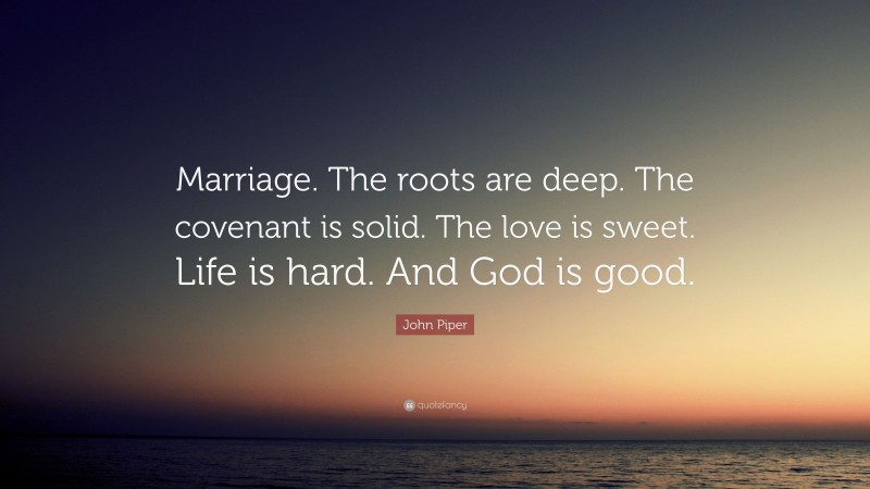 John Piper Quote: “Marriage. The roots are deep. The covenant is solid. The love is sweet. Life is hard. And God is good.”