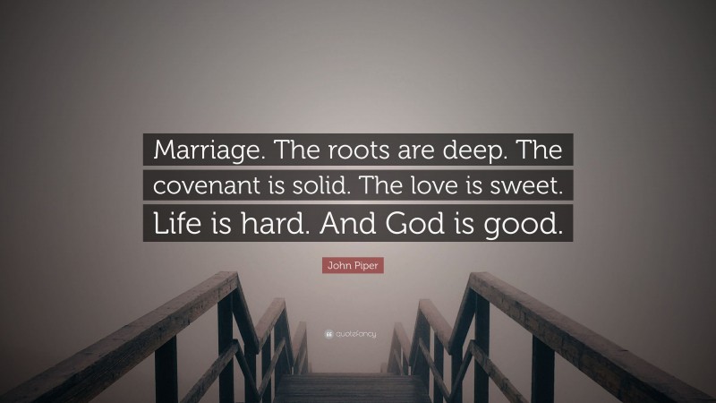 John Piper Quote: “Marriage. The roots are deep. The covenant is solid. The love is sweet. Life is hard. And God is good.”