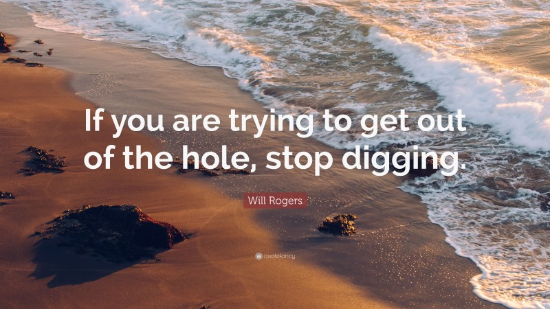 Will Rogers Quote: “If you are trying to get out of the hole, stop digging.”