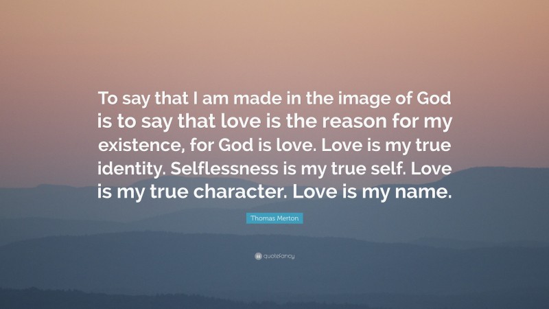 Thomas Merton Quote: “To say that I am made in the image of God is to say that love is the reason for my existence, for God is love. Love is my true identity. Selflessness is my true self. Love is my true character. Love is my name.”
