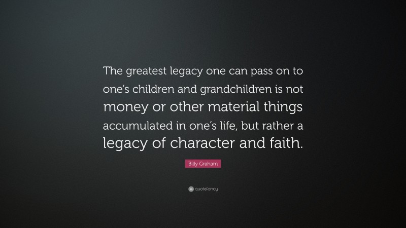 Billy Graham Quote: “The greatest legacy one can pass on to one’s children and grandchildren is not money or other material things accumulated in one’s life, but rather a legacy of character and faith.”