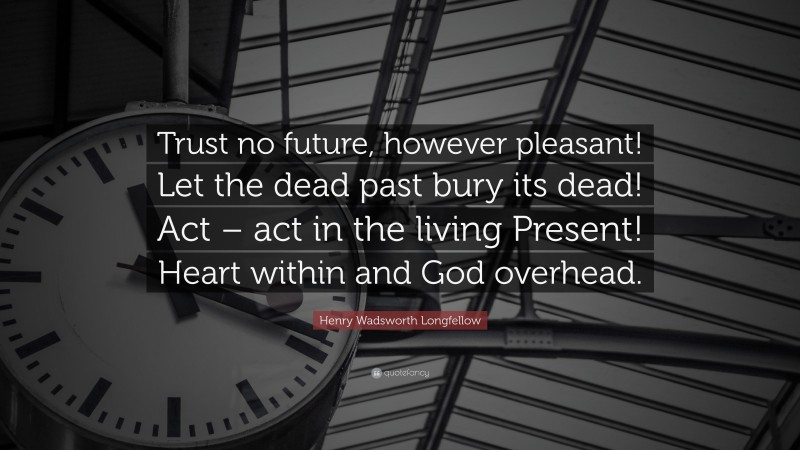 Henry Wadsworth Longfellow Quote: “Trust no future, however pleasant! Let the dead past bury its dead! Act – act in the living Present! Heart within and God overhead.”