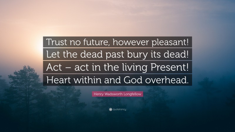 Henry Wadsworth Longfellow Quote: “Trust no future, however pleasant! Let the dead past bury its dead! Act – act in the living Present! Heart within and God overhead.”