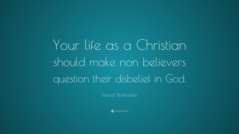 Dietrich Bonhoeffer Quote: “Your life as a Christian should make non believers question their disbelief in God.”