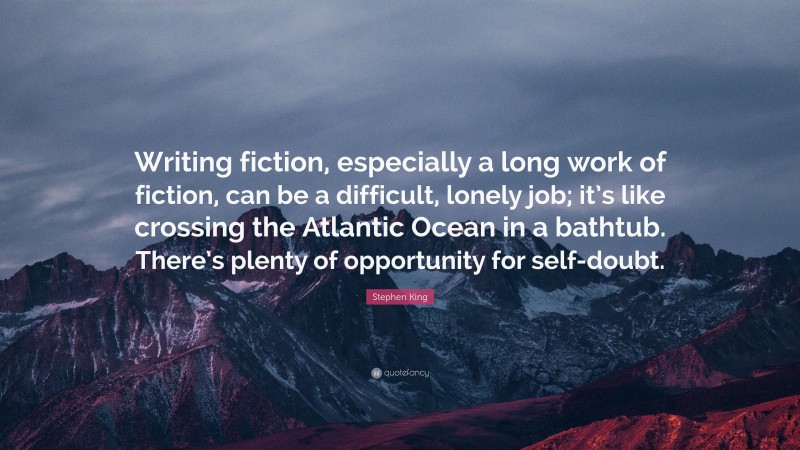 Stephen King Quote: “Writing fiction, especially a long work of fiction, can be a difficult, lonely job; it’s like crossing the Atlantic Ocean in a bathtub. There’s plenty of opportunity for self-doubt.”