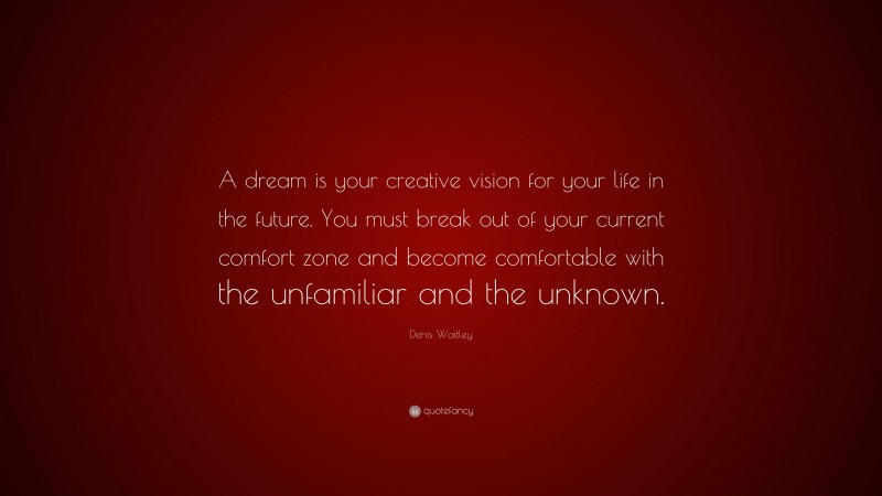 Denis Waitley Quote: “A dream is your creative vision for your life in the future. You must break out of your current comfort zone and become comfortable with the unfamiliar and the unknown.”