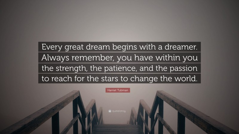 Harriet Tubman Quote: “Every great dream begins with a dreamer. Always remember, you have within you the strength, the patience, and the passion to reach for the stars to change the world.”