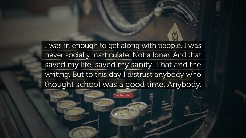 Stephen King Quote: “I was in enough to get along with people. I was never socially inarticulate. Not a loner. And that saved my life, saved my sanity. That and the writing. But to this day I distrust anybody who thought school was a good time. Anybody.”